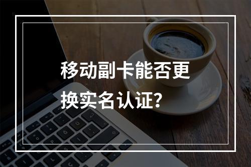 移动副卡能否更换实名认证？