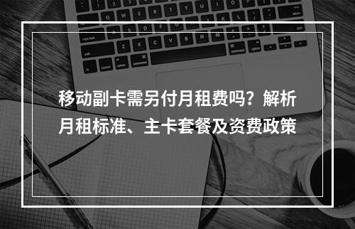 移动副卡需另付月租费吗？解析月租标准、主卡套餐及资费政策