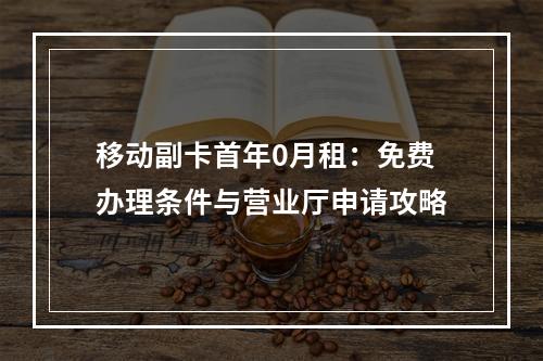 移动副卡首年0月租：免费办理条件与营业厅申请攻略