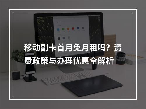 移动副卡首月免月租吗？资费政策与办理优惠全解析
