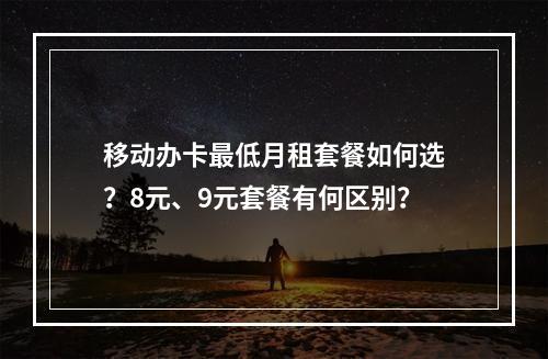 移动办卡最低月租套餐如何选？8元、9元套餐有何区别？
