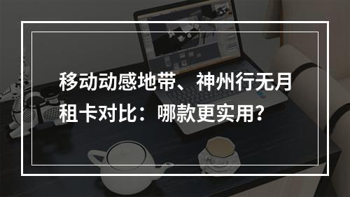 移动动感地带、神州行无月租卡对比：哪款更实用？