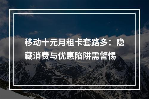 移动十元月租卡套路多：隐藏消费与优惠陷阱需警惕