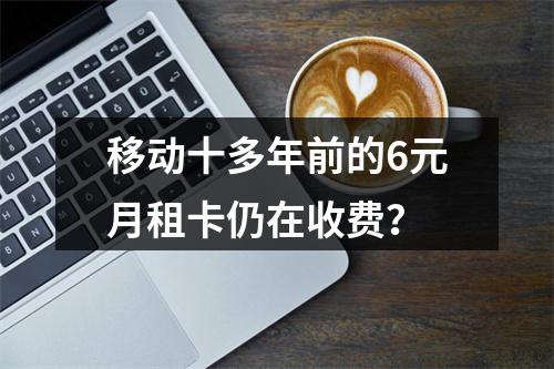 移动十多年前的6元月租卡仍在收费？