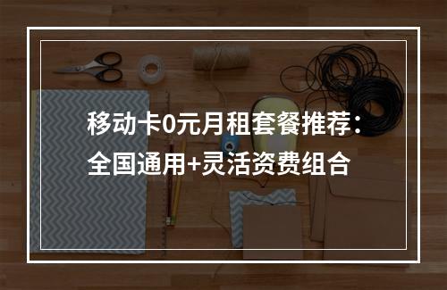 移动卡0元月租套餐推荐：全国通用+灵活资费组合