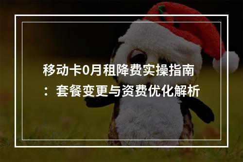 移动卡0月租降费实操指南：套餐变更与资费优化解析