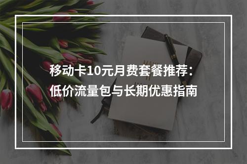 移动卡10元月费套餐推荐：低价流量包与长期优惠指南
