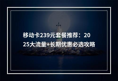 移动卡239元套餐推荐：2025大流量+长期优惠必选攻略