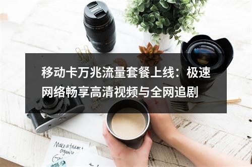 移动卡万兆流量套餐上线：极速网络畅享高清视频与全网追剧