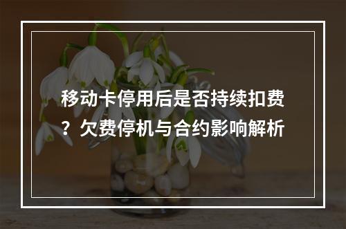 移动卡停用后是否持续扣费？欠费停机与合约影响解析