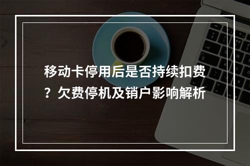 移动卡停用后是否持续扣费？欠费停机及销户影响解析