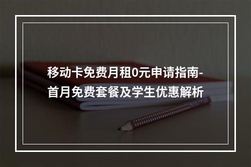 移动卡免费月租0元申请指南-首月免费套餐及学生优惠解析