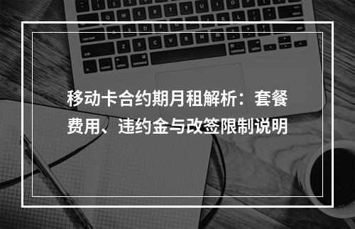 移动卡合约期月租解析：套餐费用、违约金与改签限制说明