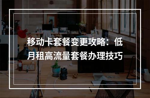 移动卡套餐变更攻略：低月租高流量套餐办理技巧