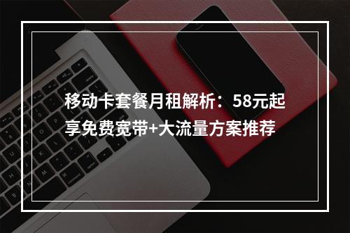 移动卡套餐月租解析：58元起享免费宽带+大流量方案推荐