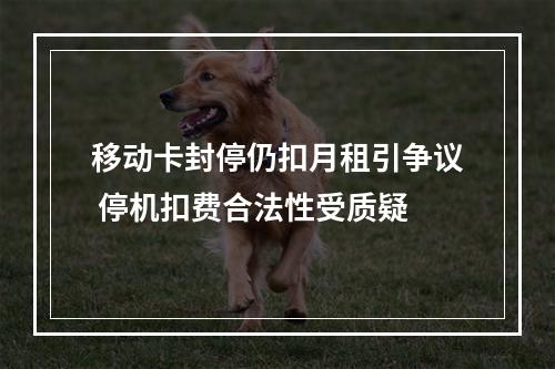 移动卡封停仍扣月租引争议 停机扣费合法性受质疑