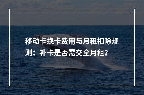 移动卡换卡费用与月租扣除规则：补卡是否需交全月租？