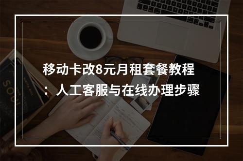 移动卡改8元月租套餐教程：人工客服与在线办理步骤
