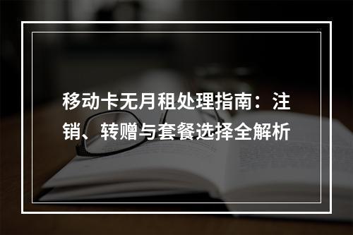 移动卡无月租处理指南：注销、转赠与套餐选择全解析