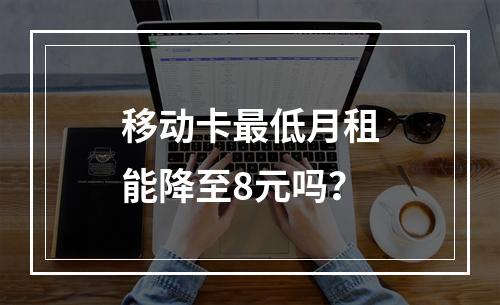 移动卡最低月租能降至8元吗？