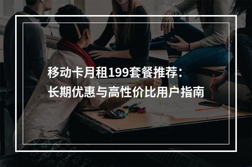 移动卡月租199套餐推荐：长期优惠与高性价比用户指南