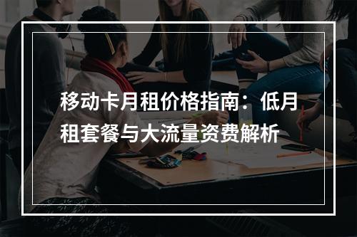 移动卡月租价格指南：低月租套餐与大流量资费解析