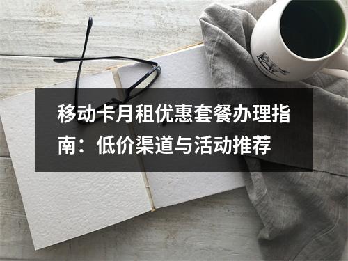 移动卡月租优惠套餐办理指南：低价渠道与活动推荐