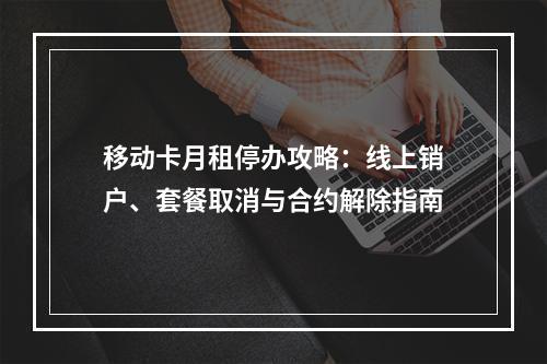 移动卡月租停办攻略：线上销户、套餐取消与合约解除指南