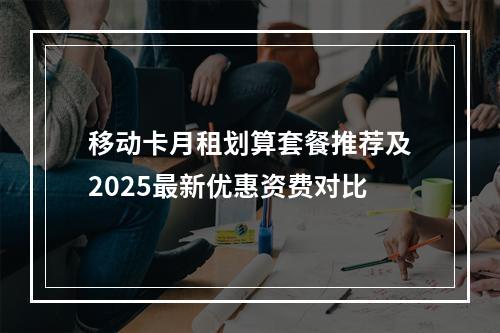 移动卡月租划算套餐推荐及2025最新优惠资费对比