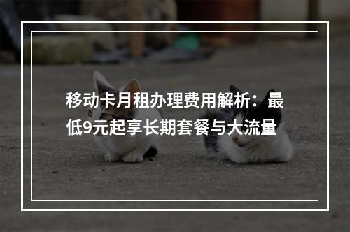 移动卡月租办理费用解析：最低9元起享长期套餐与大流量