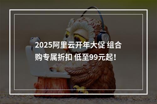 2025阿里云开年大促 组合购专属折扣 低至99元起！