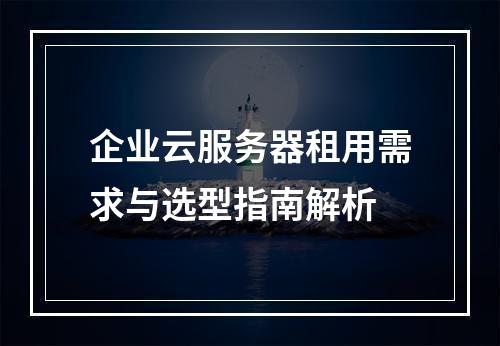 企业云服务器租用需求与选型指南解析