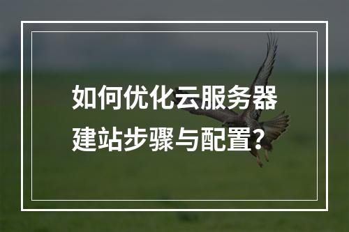 如何优化云服务器建站步骤与配置？