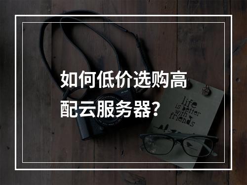 如何低价选购高配云服务器？