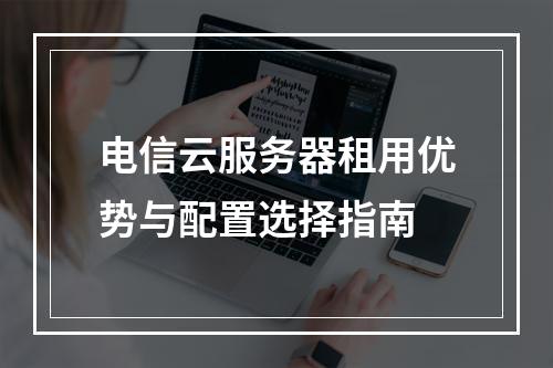 电信云服务器租用优势与配置选择指南