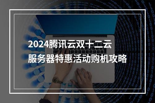 2024腾讯云双十二云服务器特惠活动购机攻略