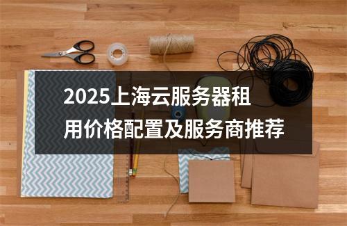2025上海云服务器租用价格配置及服务商推荐