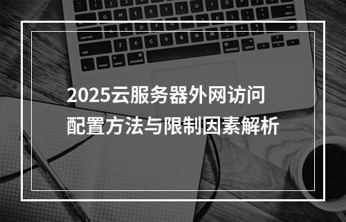 2025云服务器外网访问配置方法与限制因素解析