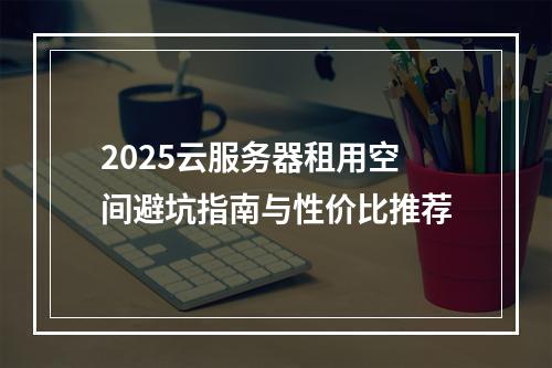 2025云服务器租用空间避坑指南与性价比推荐