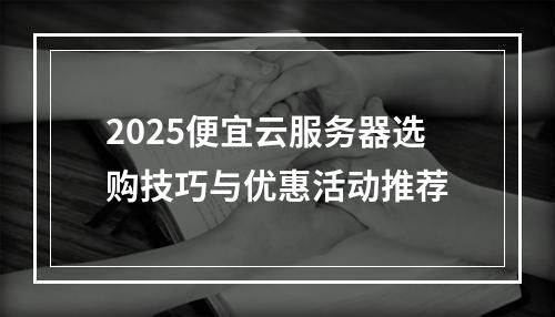 2025便宜云服务器选购技巧与优惠活动推荐