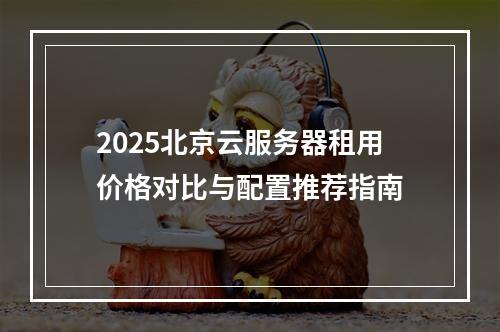 2025北京云服务器租用价格对比与配置推荐指南
