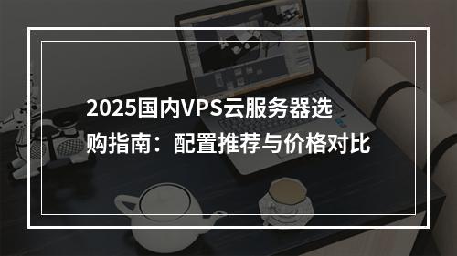 2025国内VPS云服务器选购指南：配置推荐与价格对比