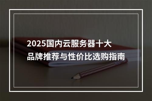2025国内云服务器十大品牌推荐与性价比选购指南
