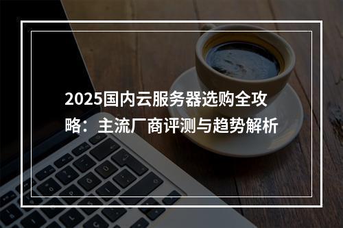 2025国内云服务器选购全攻略：主流厂商评测与趋势解析
