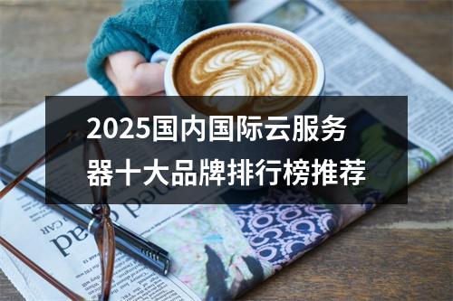 2025国内国际云服务器十大品牌排行榜推荐