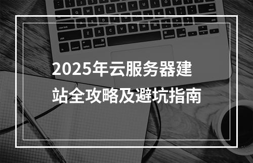 2025年云服务器建站全攻略及避坑指南