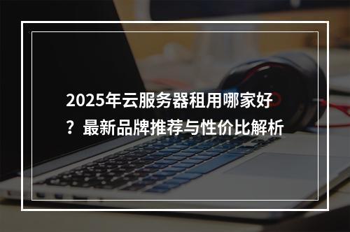 2025年云服务器租用哪家好？最新品牌推荐与性价比解析