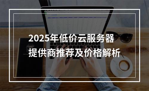 2025年低价云服务器提供商推荐及价格解析