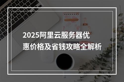 2025阿里云服务器优惠价格及省钱攻略全解析