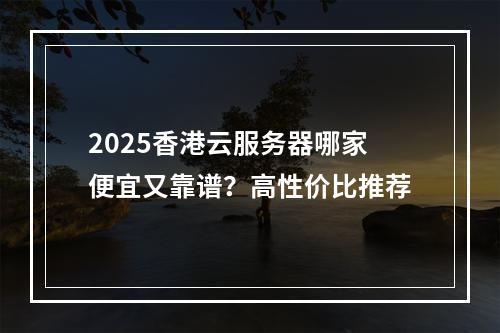 2025香港云服务器哪家便宜又靠谱？高性价比推荐